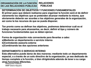 Relaciones Públicas
MMP Diana Vaquero
RELACIONES
PÚBLICAS
DETERMINACIÓN DE OBJETIVOS Y FUNCIONES FUNDAMENTALES
El primer paso que deberá realizarse para organizar la función será el de definir
claramente los objetivos que se pretenden alcanzar mediante la misma, que
obviamente deberán ser acordes a los objetivos generales de la organización,
así como la los recursos de que se pueda disponer.
Tan pronto como se definan los objetivos, podremos determinar cuál es el
trabajo necesario para alcanzarlos, es decir, definir el tipo y número de
funciones fundamentales que se deben ejercer.
Forma de organización más conveniente para llevarlas a cabo:
a)Mediante un departamento o servicio interno
b)Contratando asesoría externa
c)Combinando las dos opciones anteriores
DEPARTAMENTO O SERVICIO INTERNO
Esta alternativa puede darse de dos maneras; mediante todo un departamento
especial, o a través de un solo directivo de la organización, ya sea dedicado de
tiempo completo a la función, o bien dirigiéndola además de tener a su cargo
otras funciones diferentes.
ORGANIZACIÓN DE LA FUNCIÓN
DE LAS RELACIONES PÚBLICAS
 