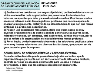 Relaciones Públicas
MMP Diana Vaquero
RELACIONES
PÚBLICAS
b) Suelen ver los problemas con mayor objetividad, pudiendo detectar ciertos
vicios o anomalías de la organización que, a menudo, los funcionarios
internos no aprecian por estar ya acostumbrados a ellos. Con frecuencia los
asesores internos están tan apegados al problema que no son capaces de
analizarlo integralmente, distrayendo su atención hacia lo que son sus meros
síntomas o a problemas secundarios.
c) Poseen una experiencia más amplia, dado que tratan casos de muy
diversas organizaciones, lo cual les permite poner a prueba nuevas ideas,
métodos y técnicas. Sin embargo, esta experiencia, aunque más vista, por lo
que se refiere a la organización, es indudablemente menos profunda.
d) Por el hecho de dedicarse exclusivamente a las relaciones públicas suelen
tener muy buenas relaciones con diversas instituciones, que pueden ser de
gran provecho para la empresa.
COMBINACIÓN DE SERVICIO INTERNO Y ASESORÍA EXTERNA
Esta alternativa también puede presentarse bajo dos variantes: que la
organización que ya cuenta con un servicio interno de relaciones públicas
contrate servicios de asesoría externa sólo para un caso o trabajo
determinado, o bien, que los contrate con carácter permanente.
ORGANIZACIÓN DE LA FUNCIÓN
DE LAS RELACIONES PÚBLICAS
 