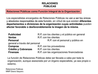 Relaciones Públicas
MMP Diana Vaquero
RELACIONES
PÚBLICAS
Relaciones¨Públicas como Función Integral de la Organización
Los especialistas encargados de Relaciones Públicas no van a ser los únicos
y absolutos responsables de esta función, en virtud de que existen diferentes
departamentos o divisiones de la organización cuyas actividades pueden
afectar favorable o desfavorablemente la imagen de la misma.
Publicidad R.P, con los clientes y el público en general
Ventas R.P, con los clientes
Personal R.P. con el personal y público en
general a través del personal
Compras R.P, con los proveedores
Crédito y Cobranzas R.P. con los clientes
Finanzas R.P. con las organizaciones financiadoras
La función de Relaciones Públicas debe ser llevada a cabo por toda la
organización, aunque asesorada por un órgano especialista, ya sea propio o
externo.
 