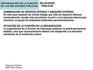 Relaciones Públicas
MMP Diana Vaquero
RELACIONES
PÚBLICAS
COMBINACIÓN DE SERVICIO INTERNO Y ASESORÍA EXTERNA
Es claro que respecto de ciertos trabajo que sólo se requieran efectuar
eventualmente, resulta más económico recurrir a una asesoría externa que
mantener un grupo de empleados dedicados permanentemente.
SITUACIÓN DE LA FUNCIÓN DE LA ORGANIZACIÓN
La organización de la función de relaciones públicas no podrá permanecer
estática, sino que necesariamente deberá irse adaptando a la situación
cambiante de la institución entera.
ORGANIZACIÓN DE LA FUNCIÓN
DE LAS RELACIONES PÚBLICAS
 