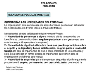 Relaciones Públicas
MMP Diana Vaquero
RELACIONES
PÚBLICAS
RELACIONES PÚBLICAS INTERNAS
CONSIDERAR LAS NECESIDADES DEL PERSONAL
La organización está compuesta por seres humanos que buscan satisfacer
las necesidades de diversa índole a través del trabajo.
Necesidades de tipo psicológico según Howard Wilson:
1.- Necesidad de pertenecer a algo el hombre siente la necesidad de
identificarse con otros hombres, requiere pertenecer a un grupo que sea
más fuerte que él (ejemplo una empresa)
2.- Necesidad de dignidad el hombre tiene sus propios principios sobre
el orgullo y la dignidad y busca satisfacerlos, en gran parte a través del
trabajo.De aquí la importancia de que a cada empleado se le reconozca y
se le dé a conocer en forma sincera la importancia que tienen para la
organización las labores que realiza.
3.- Necesidad de seguridad para el empleado, seguridad significa que se le
proporcionará empleo permanente, con un sueldo justo, que tendrá la
 