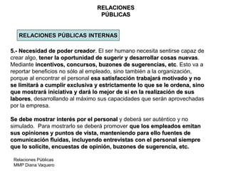 Relaciones Públicas
MMP Diana Vaquero
RELACIONES
PÚBLICAS
RELACIONES PÚBLICAS INTERNAS
5.- Necesidad de poder creador. El ser humano necesita sentirse capaz de
crear algo, tener la oportunidad de sugerir y desarrollar cosas nuevas.
Mediante incentivos, concursos, buzones de sugerencias, etc. Esto va a
reportar beneficios no sólo al empleado, sino también a la organización,
porque al encontrar el personal esa satisfacción trabajará motivado y no
se limitará a cumplir exclusiva y estrictamente lo que se le ordena, sino
que mostrará iniciativa y dará lo mejor de sí en la realización de sus
labores, desarrollando al máximo sus capacidades que serán aprovechadas
por la empresa.
Se debe mostrar interés por el personal y deberá ser auténtico y no
simulado. Para mostrarlo se deberá promover que los empleados emitan
sus opiniones y puntos de vista, manteniendo para ello fuentes de
comunicación fluidas, incluyendo entrevistas con el personal siempre
que lo solicite, encuestas de opinión, buzones de sugerencia, etc.
 