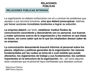 Relaciones Públicas
MMP Diana Vaquero
RELACIONES
PÚBLICAS
RELACIONES PÚBLICAS INTERNAS
La organización no deberá conformarse con oír y conocer los problemas que
aquejan a sus recursos humanos, sino que deberá preocuparse, además,
por tomar acciones inmediatas tendientes a lograr su solución.
La empresa deberá, por tanto, establecer medios fluidos de
comunicación ascendente y descendente con su personal, sus buenas
y malas opiniones acerca de la organización y los motivos en que éstas
se basan, así como saber qué es lo que los empleados desean saber de
su empresa.
La comunicación descendente buscará informar al personal sobre los
planes, objetivos y políticas generales de la organización; las razones
fundamentales por las cuales se toma tal o cual medida que puede
afectarlos; los reglamentos de trabajo y sus fundamentos; los cambios
importantes en la estructura de la organización, etc., así como algunas
otras cuestiones que el personal haya manifestado que deseaba conocer.
 