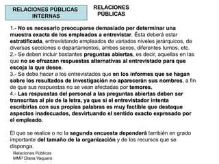 Relaciones Públicas
MMP Diana Vaquero
RELACIONES
PÚBLICAS
RELACIONES PÚBLICAS
INTERNAS
1.- No es necesario preocuparse demasiado por determinar una
muestra exacta de los empleados a entrevistar. Ésta deberá estar
estratificada, entrevistando empleados de variados niveles jerárquicos, de
diversas secciones o departamentos, ambos sexos, diferentes turnos, etc.
2.- Se deben incluir bastantes preguntas abiertas, es decir, aquellas en las
que no se ofrezcan respuestas alternativas al entrevistado para que
escoja la que desee.
3.- Se debe hacer a los entrevistados que en los informes que se hagan
sobre los resultados de investigación no aparecerán sus nombres, a fin
de que sus respuestas no se vean afectadas por temores.
4.- Las respuestas del personal a las preguntas abiertas deben ser
transcritas al pie de la letra, ya que si el entrevistador intenta
escribirlas con sus propias palabras es muy factible que destaque
aspectos inadecuados, desvirtuando el sentido exacto expresado por
el empleado.
El que se realice o no la segunda encuesta dependerá también en grado
importante del tamaño de la organización y de los recursos que se
disponga.
 
