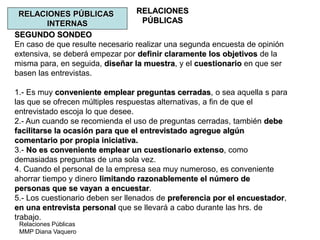 Relaciones Públicas
MMP Diana Vaquero
RELACIONES
PÚBLICAS
RELACIONES PÚBLICAS
INTERNAS
SEGUNDO SONDEO
En caso de que resulte necesario realizar una segunda encuesta de opinión
extensiva, se deberá empezar por definir claramente los objetivos de la
misma para, en seguida, diseñar la muestra, y el cuestionario en que ser
basen las entrevistas.
1.- Es muy conveniente emplear preguntas cerradas, o sea aquella s para
las que se ofrecen múltiples respuestas alternativas, a fin de que el
entrevistado escoja lo que desee.
2.- Aun cuando se recomienda el uso de preguntas cerradas, también debe
facilitarse la ocasión para que el entrevistado agregue algún
comentario por propia iniciativa.
3.- No es conveniente emplear un cuestionario extenso, como
demasiadas preguntas de una sola vez.
4. Cuando el personal de la empresa sea muy numeroso, es conveniente
ahorrar tiempo y dinero limitando razonablemente el número de
personas que se vayan a encuestar.
5.- Los cuestionario deben ser llenados de preferencia por el encuestador,
en una entrevista personal que se llevará a cabo durante las hrs. de
trabajo.
 