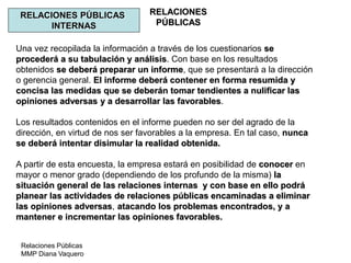Relaciones Públicas
MMP Diana Vaquero
RELACIONES
PÚBLICAS
RELACIONES PÚBLICAS
INTERNAS
Una vez recopilada la información a través de los cuestionarios se
procederá a su tabulación y análisis. Con base en los resultados
obtenidos se deberá preparar un informe, que se presentará a la dirección
o gerencia general. El informe deberá contener en forma resumida y
concisa las medidas que se deberán tomar tendientes a nulificar las
opiniones adversas y a desarrollar las favorables.
Los resultados contenidos en el informe pueden no ser del agrado de la
dirección, en virtud de nos ser favorables a la empresa. En tal caso, nunca
se deberá intentar disimular la realidad obtenida.
A partir de esta encuesta, la empresa estará en posibilidad de conocer en
mayor o menor grado (dependiendo de los profundo de la misma) la
situación general de las relaciones internas y con base en ello podrá
planear las actividades de relaciones públicas encaminadas a eliminar
las opiniones adversas, atacando los problemas encontrados, y a
mantener e incrementar las opiniones favorables.
 