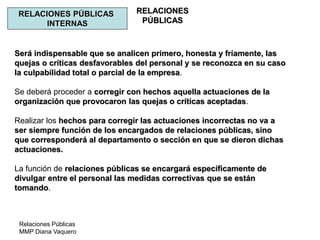 Relaciones Públicas
MMP Diana Vaquero
RELACIONES
PÚBLICAS
RELACIONES PÚBLICAS
INTERNAS
Será indispensable que se analicen primero, honesta y fríamente, las
quejas o críticas desfavorables del personal y se reconozca en su caso
la culpabilidad total o parcial de la empresa.
Se deberá proceder a corregir con hechos aquella actuaciones de la
organización que provocaron las quejas o críticas aceptadas.
Realizar los hechos para corregir las actuaciones incorrectas no va a
ser siempre función de los encargados de relaciones públicas, sino
que corresponderá al departamento o sección en que se dieron dichas
actuaciones.
La función de relaciones públicas se encargará específicamente de
divulgar entre el personal las medidas correctivas que se están
tomando.
 