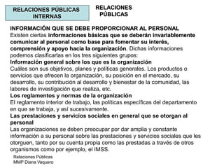 Relaciones Públicas
MMP Diana Vaquero
RELACIONES
PÚBLICAS
RELACIONES PÚBLICAS
INTERNAS
INFORMACIÓN QUE SE DEBE PROPORCIONAR AL PERSONAL
Existen ciertas informaciones básicas que se deberán invariablemente
comunicar al personal como base para fomentar su interés,
comprensión y apoyo hacia la organización. Dichas informaciones
podemos clasificarlas en los tres siguientes grupos:
Información general sobre los que es la organización
Cuáles son sus objetivos, planes y políticas generales. Los productos o
servicios que ofrecen la organización, su posición en el mercado, su
desarrollo, su contribución al desarrollo y bienestar de la comunidad, las
labores de investigación que realiza, etc.
Los reglamentos y normas de la organización
El reglamento interior de trabajo, las políticas específicas del departamento
en que se trabaja, y así sucesivamente.
Las prestaciones y servicios sociales en general que se otorgan al
personal
Las organizaciones se deben preocupar por dar amplia y constante
información a su personal sobre las prestaciones y servicios sociales que les
otorguen, tanto por su cuenta propia como las prestadas a través de otros
organismos como por ejemplo, el IMSS.
 