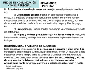 Relaciones Públicas
MMP Diana Vaquero
RELACIONES
PÚBLICAS
MEDIOS DE COMUNICACIÓN
CON EL PERSONAL
3.- Orientación al empleado sobre su trabajo, la cual podemos clasificar
en:
a) Orientación general. Fecha en que deberá presentarse a
empezar a trabajar; localización del lugar de trabajo; horario de trabajo;
indicaciones acerca de cuándo y dónde checar tarjeta en su caso; nombre
de su jefe inmediato; nombre de sus subordinados, lugar y días de pago,
etc.
b) Prestaciones. Cuáles son las que otorga la organización y modo
de obtenerlas.
c) Reglas y normas principales que se deben cumplir. Incluye la
indicación de dónde y cómo puede ver u obtener un reglamente interior de
trabajo.
BOLETÍN MURAL O TABLERO DE ANUNCIOS
Este constituye in instrumento de comunicación sencillo y muy difundido,
consistente en un mueble (vitrina, pizarra o similar) fijo en un lugar, en el que
se pueden colocar temporalmente boletines o carteles informativos sobre
diversas cuestiones, tales como cambios en el horario de trabajo, fechas
de suspensión de labores, invitaciones a actividades sociales
organizadas por la empresa (comidas o brindis de aniversario o de fin
 