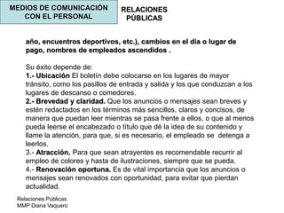 Relaciones Públicas
MMP Diana Vaquero
RELACIONES
PÚBLICAS
MEDIOS DE COMUNICACIÓN
CON EL PERSONAL
año, encuentros deportivos, etc.), cambios en el día o lugar de
pago, nombres de empleados ascendidos .
Su éxito depende de:
1.- Ubicación El boletín debe colocarse en los lugares de mayor
tránsito, como los pasillos de entrada y salida y los que conduzcan a los
lugares de descanso o comedores.
2.- Brevedad y claridad. Que los anuncios o mensajes sean breves y
estén redactados en los términos más sencillos, claros y concisos, de
manera que puedan leer mientras se pasa frente a ellos, o que al menos
pueda leerse el encabezado o título que dé la idea de su contenido y
llame la atención, para que, si es necesario, el empleado se detenga a
leerlos.
3.- Atracción. Para que sean atrayentes es recomendable recurrir al
empleo de colores y hasta de ilustraciones, siempre que se pueda.
4.- Renovación oportuna. Es de vital importancia que los anuncios o
mensajes sean renovados con oportunidad, para evitar que pierdan
actualidad.
 