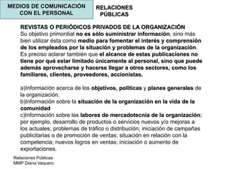 Relaciones Públicas
MMP Diana Vaquero
RELACIONES
PÚBLICAS
MEDIOS DE COMUNICACIÓN
CON EL PERSONAL
REVISTAS O PERIÓDICOS PRIVADOS DE LA ORGANIZACIÓN
Su objetivo primordial no es sólo suministrar información, sino más
bien utilizar ésta como medio para fomentar el interés y comprensión
de los empleados por la situación y problemas de la organización.
Es preciso aclarar también que el alcance de estas publicaciones no
tiene por qué estar limitado únicamente al personal, sino que puede
además aprovecharse y hacerse llegar a otros sectores, como los
familiares, clientes, proveedores, accionistas.
a)Información acerca de los objetivos, políticas y planes generales de
la organización.
b)Información sobre la situación de la organización en la vida de la
comunidad
c)Información sobre las labores de mercadotecnia de la organización;
por ejemplo, desarrollo de productos o servicios nuevos y/o mejoras a
los actuales; problemas de tráfico o distribución; iniciación de campañas
publicitarias o de promoción de ventas; situación en relación con la
competencia; nuevos logros en ventas; iniciación o aumento de
exportaciones.
 