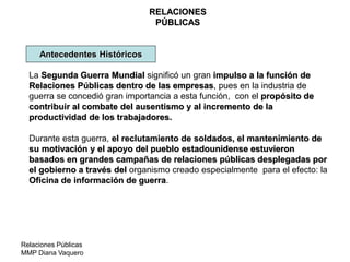 Relaciones Públicas
MMP Diana Vaquero
RELACIONES
PÚBLICAS
Antecedentes Históricos
La Segunda Guerra Mundial significó un gran impulso a la función de
Relaciones Públicas dentro de las empresas, pues en la industria de
guerra se concedió gran importancia a esta función, con el propósito de
contribuir al combate del ausentismo y al incremento de la
productividad de los trabajadores.
Durante esta guerra, el reclutamiento de soldados, el mantenimiento de
su motivación y el apoyo del pueblo estadounidense estuvieron
basados en grandes campañas de relaciones públicas desplegadas por
el gobierno a través del organismo creado especialmente para el efecto: la
Oficina de información de guerra.
 