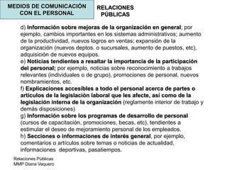 Relaciones Públicas
MMP Diana Vaquero
RELACIONES
PÚBLICAS
MEDIOS DE COMUNICACIÓN
CON EL PERSONAL
d) Información sobre mejoras de la organización en general; por
ejemplo, cambios importantes en los sistemas administrativos; aumento
de la productividad, nuevos logros en ventas; expansión de la
organización (nuevos deptos. o sucursales, aumento de puestos, etc),
adquisición de nuevos equipos.
e) Noticias tendientes a resaltar la importancia de la participación
del personal; por ejemplo, noticias sobre reconocimiento a trabajos
relevantes (individuales o de grupo), promociones de personal, nuevos
nombramientos, etc.
f) Explicaciones accesibles a todo el personal acerca de partes o
artículos de la legislación laboral que les afecte, así como de la
legislación interna de la organización (reglamente interior de trabajo y
demás disposiciones)
g) Información sobre los programas de desarrollo de personal
(cursos de capacitación, promociones, becas, etc), tendientes a
estimular el deseo de mejoramiento personal de los empleados.
h) Secciones o informaciones de interés general, por ejemplo,
comentarios o artículos sobre temas o noticias de actualidad,
informaciones deportivas, pasatiempos.
 