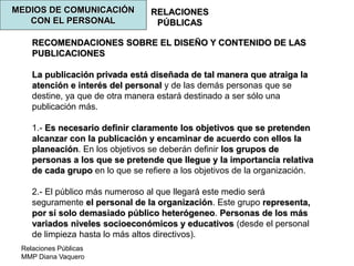 Relaciones Públicas
MMP Diana Vaquero
RELACIONES
PÚBLICAS
MEDIOS DE COMUNICACIÓN
CON EL PERSONAL
RECOMENDACIONES SOBRE EL DISEÑO Y CONTENIDO DE LAS
PUBLICACIONES
La publicación privada está diseñada de tal manera que atraiga la
atención e interés del personal y de las demás personas que se
destine, ya que de otra manera estará destinado a ser sólo una
publicación más.
1.- Es necesario definir claramente los objetivos que se pretenden
alcanzar con la publicación y encaminar de acuerdo con ellos la
planeación. En los objetivos se deberán definir los grupos de
personas a los que se pretende que llegue y la importancia relativa
de cada grupo en lo que se refiere a los objetivos de la organización.
2.- El público más numeroso al que llegará este medio será
seguramente el personal de la organización. Este grupo representa,
por sí solo demasiado público heterógeneo. Personas de los más
variados niveles socioeconómicos y educativos (desde el personal
de limpieza hasta lo más altos directivos).
 