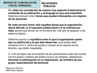 Relaciones Públicas
MMP Diana Vaquero
RELACIONES
PÚBLICAS
MEDIOS DE COMUNICACIÓN
CON EL PERSONAL
Ello debe ser considerado de manera muy especial al determinar el
contenido de la publicación y el lenguaje en que será trasmitido.
Debemos procurar incluir temas que puedan interesarles a la mayoría
de las personas.
De nada serviría incluir sólo aquellos temas que la organización
desea difundir, si el supuesto público lector no se interesa por
ellos, puesto que siendo así no los leerá por más que se apeguen a los
objetivos fijados.
Debemos buscar un equilibrio entre lo que la organización quiere
que su público lea y lo que éste desea leer, pero jamás debe
olvidarse el no ir contra los gustos o deseos de la mayoría de los
lectores, que deben respetarse.
3.- A fin de lograr que el contenido de las publicaciones esté más acorde
con los gustos y deseos del público al que van dirigidos, deberíamos
fomentar la participación en su elaboración, de miembro de ese
grupo, especialmente del personal.
 