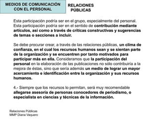 Relaciones Públicas
MMP Diana Vaquero
RELACIONES
PÚBLICAS
MEDIOS DE COMUNICACIÓN
CON EL PERSONAL
Esta participación podría ser en el grupo, especialmente del personal.
Esta participación podría ser en el sentido de contribución mediante
artículos, así como a través de críticas constructivas y sugerencias
de temas o secciones a incluir.
Se debe procurar crear, a través de las relaciones públicas, un clima de
confianza, en el cual los recursos humanos sean y se sientan parte
de la organización y se encuentren por tanto motivados para
participar más en ella. Consideramos que la participación del
personal en la elaboración de las publicaciones no sólo contribuiría a la
mejora de éstas, sino que sería además un medio de lograr un mayor
acercamiento e identificación entre la organización y sus recursos
humanos.
4.- Siempre que los recursos lo permitan, será muy recomendable
allegarse asesoría de personas conocedores de periodismo, o
especialista en ciencias y técnicas de la información.
 