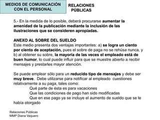 Relaciones Públicas
MMP Diana Vaquero
RELACIONES
PÚBLICAS
MEDIOS DE COMUNICACIÓN
CON EL PERSONAL
5.- En la medida de lo posible, deberá procurarse aumentar la
amenidad de la publicación mediante la inclusión de las
ilustraciones que se consideren apropiadas.
ANEXO AL SOBRE DEL SUELDO
Este medio presenta dos ventajas importantes: a) se logra un ciento
por ciento de aceptación, pues el sobre de paga no se rehúsa nunca, y
b) al obtener su sobre, la mayoría de las veces el empleado está de
buen humor, lo cual puede influir para que se muestre abierto a recibir
mensajes y prestarles mayor atención.
Se puede emplear sólo para un reducido tipo de mensajes y debe ser
muy breve. Debe utilizarse para notificar al empleado cuestiones
relativamente a su paga, tales como:
Qué parte de ésta es para vacaciones
Que las condiciones de pago han sido modificadas
Que en ese pago ya se incluye el aumento de sueldo que se le
había otorgado
 