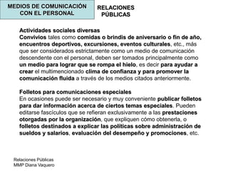 Relaciones Públicas
MMP Diana Vaquero
RELACIONES
PÚBLICAS
MEDIOS DE COMUNICACIÓN
CON EL PERSONAL
Actividades sociales diversas
Convivios tales como comidas o brindis de aniversario o fin de año,
encuentros deportivos, excursiones, eventos culturales, etc., más
que ser considerados estrictamente como un medio de comunicación
descendente con el personal, deben ser tomados principalmente como
un medio para lograr que se rompa el hielo, es decir para ayudar a
crear el multimencionado clima de confianza y para promover la
comunicación fluida a través de los medios citados anteriormente.
Folletos para comunicaciones especiales
En ocasiones puede ser necesario y muy conveniente publicar folletos
para dar información acerca de ciertos temas especiales. Pueden
editarse fascículos que se refieran exclusivamente a las prestaciones
otorgadas por la organización, que expliquen cómo obtenerla, o
folletos destinados a explicar las políticas sobre administración de
sueldos y salarios, evaluación del desempeño y promociones, etc.
 