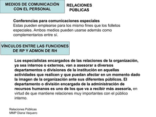Relaciones Públicas
MMP Diana Vaquero
RELACIONES
PÚBLICAS
MEDIOS DE COMUNICACIÓN
CON EL PERSONAL
Conferencias para comunicaciones especiales
Estas pueden emplearse para los mismo fines que los folletos
especiales. Ambos medios pueden usarse además como
complementarios entre sí.
VÍNCULOS ENTRE LAS FUNCIONES
DE RP Y ADMON DE RH
Los especialistas encargados de las relaciones de la organización,
ya sea internos o externos, van a asesorar a diversos
departamentos o divisiones de la institución en aquellas
actividades que realicen y que puedan afectar en un momento dado
la imagen de la organización ante sus diferentes públicos. El
departamento o división encargada de la administración de
recursos humanos es uno de los que va a recibir más asesoría, en
virtud de que mantiene relaciones muy importantes con el público
interno.
 