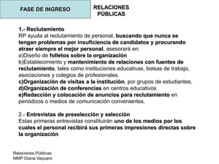 Relaciones Públicas
MMP Diana Vaquero
RELACIONES
PÚBLICAS
FASE DE INGRESO
1.- Reclutamiento
RP ayuda al reclutamiento de personal, buscando que nunca se
tengan problemas por insuficiencia de candidatos y procurando
atraer siempre el mejor personal, asesorará en:
a)Diseño de folletos sobre la organización
b)Establecimiento y mantenimiento de relaciones con fuentes de
reclutamiento, tales como instituciones educativas, bolsas de trabajo,
asociaciones y colegios de profesionales.
c)Organización de visitas a la institución, por grupos de estudiantes.
d)Organización de conferencias en centros educativos
e)Redacción y colocación de anuncios para reclutamiento en
periódicos o medios de comunicación convenientes.
2.- Entrevistas de preselección y selección
Estas primeras entrevistas constituirán uno de los medios por los
cuales el personal recibirá sus primeras impresiones directas sobre
la organización
 