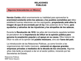 Relaciones Públicas
MMP Diana Vaquero
RELACIONES
PÚBLICAS
Algunos Antecedentes en México
Hernán Cortés utilizó enormemente su habilidad para aprovechar la
enemistad existente entre los aztecas y los pueblos sometidos por ellos:
estableció buenas relaciones con los sojuzgados, proyectando ante ellos la
imagen de que él era enviado por el rey más poderoso de la Tierra, para
ayudarlos y salvarlos de las injusticias y los atropellos de los aztecas.
Durante la Revolución de 1910, los jefes del movimiento zapatista también
se percataron de la importancia de influir en la opinión pública para
ganarse la aceptación popular y el apoyo en su causa. Ellos trataron de
influir no sólo en la opinión del pueblo mexicano, sino aún fuera del país.
La introduccción de las Relaciones Públicas, ya como función a las
organizaciones del medio mexicano, comenzó en algunas grandes
empresas privadas a mediados de la década de los cincuenta. Algunos
años más tarde se empezó a dar en el sector público, iniciando por las
Secretarias de Estado.
 