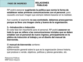 Relaciones Públicas
MMP Diana Vaquero
RELACIONES
PÚBLICAS
FASE DE INGRESO
RP podrá asesorar sugiriendo la política que norme la forma de
establecer estas primeras comunicaciones con el personal, para
causarle una buen imagen que siempre deberá basarse en la realidad.
Aun cuando el aspirante no sea contratado, debemos preocuparnos
porque se lleve una imagen cierta y buena de la organización.
3.- Introducción o Inducción
En esta fase tan importante para el personal, RP podrá asesorar en
todo lo que se refiere a las comunicaciones iniciales que se deben
entablar con el personal de nuevo ingreso, principalmente en la
plática de inducción al trabajo y en el diseño del manual de
bienvenida.
El manual de bienvenida contiene:
a)Bienvenida
b)Información general sobre lo que es la organización (breve historia,
qué produce o vende, objetivos, políticas y planes generales, etc.
 