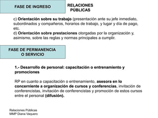 Relaciones Públicas
MMP Diana Vaquero
RELACIONES
PÚBLICAS
FASE DE INGRESO
c) Orientación sobre su trabajo (presentación ante su jefe inmediato,
subordinados y compañeros, horarios de trabajo, y lugar y día de pago,
etc.
d) Orientación sobre prestaciones otorgadas por la organización y,
asimismo, sobre las reglas y normas principales a cumplir.
FASE DE PERMANENCIA
O SERVICIO
1.- Desarrollo de personal: capacitación o entrenamiento y
promociones
RP en cuanto a capacitación o entrenamiento, asesora en lo
concerniente a organización de cursos y conferencias, invitación de
conferencistas, invitación de conferencistas y promoción de estos cursos
entre el personal (difusión).
 