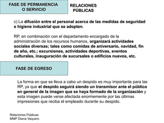 Relaciones Públicas
MMP Diana Vaquero
RELACIONES
PÚBLICAS
FASE DE PERMANENCIA
O SERVICIO
c) La difusión entre el personal acerca de las medidas de seguridad
e higiene industrial que se adopten.
RP, en combinación con el departamento encargado de la
administración de los recursos humanos, organizará actividades
sociales diversas; tales como comidas de aniversario, navidad, fin
de año, etc.; excursiones, actividades deportivas, eventos
culturales, inauguración de sucursales o edificios nuevos, etc.
FASE DE EGRESO
La forma en que se lleva a cabo un despido es muy importante para las
RP, ya que el despido seguirá siendo un transmisor ante el público
en general de la imagen que se haya formado de la organización y
esta imagen puede verse afectada enormemente por las últimas
impresiones que reciba el empleado durante su despido.
 
