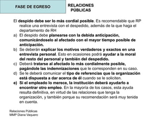 Relaciones Públicas
MMP Diana Vaquero
RELACIONES
PÚBLICAS
FASE DE EGRESO
El despido debe ser lo más cordial posible. Es recomendable que RP
realice una entrevista con el despedido, además de la que haga el
departamento de RH
a) El despido debe planearse con la debida anticipación,
comunicándoselo al afectado con el mayor tiempo posible de
anticipación.
b) Se deberán explicar los motivos verdaderos y exactos en una
entrevista personal. Esto en ocasiones podrá ayudar a la moral
del resto del personal y también del despedido.
c) Deberá tratarse al afectado lo más cordialmente posible,
pagándole las indemnizaciones que le corresponden en su caso.
d) Se le deberá comunicar el tipo de referencias que la organización
está dispuesta a dar acerca de él cuando se le soliciten.
e) Si el empleado lo merece, la institución deberá ayudarlo a
encontrar otro empleo. En la mayoría de los casos, esta ayuda
resulta definitiva, en virtud de las relaciones que tenga la
organización, y también porque su recomendación será muy tenida
en cuenta.
 