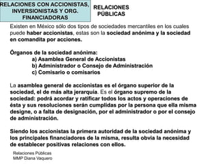 Relaciones Públicas
MMP Diana Vaquero
RELACIONES
PÚBLICAS
RELACIONES CON ACCIONISTAS,
INVERSIONISTAS Y ORG.
FINANCIADORAS
Existen en México sólo dos tipos de sociedades mercantiles en los cuales
puede haber accionistas, estas son la sociedad anónima y la sociedad
en comandita por acciones.
Órganos de la sociedad anónima:
a) Asamblea General de Accionistas
b) Administrador o Consejo de Administración
c) Comisario o comisarios
La asamblea general de accionistas es el órgano superior de la
sociedad, el de más alta jerarquía. Es el órgano supremo de la
sociedad: podrá acordar y ratificar todos los actos y operaciones de
ésta y sus resoluciones serán cumplidas por la persona que ella misma
designe, o a falta de designación, por el administrador o por el consejo
de administración.
Siendo los accionistas la primera autoridad de la sociedad anónima y
los principales financiadores de la misma, resulta obvia la necesidad
de establecer positivas relaciones con ellos.
 
