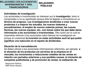 Relaciones Públicas
MMP Diana Vaquero
RELACIONES
PÚBLICAS
RELACIONES CON ACCIONISTAS,
INVERSIONISTAS Y ORG.
FINANCIADORAS
Actividades de investigación
Los accionistas e inversionistas se interesan por la investigación, tanto si
comprenden o no su significado porque ésta ha llegado a convertirse en un
término de progreso. Las investigaciones tendientes a crear nuevos
productos o a mejorar los actuales, los nuevos sistemas y
procedimientos, el empleo de nuevos materias primas, las nuevas
técnicas, los nuevos equipos, etc., son temas sobre los que debe darse
información a los accionistas e inversionistas. Otra razón por la cual es
importante informar a los accionistas sobre labores de investigación es
porque en ocasiones la inversión en estas actividades será tal que podrá
significar una reducción en el reparto de dividendos.
Situación de la mercadotecnia
Se deben ofrecer a los accionistas informaciones referentes, por ejemplo, a
la situación de los productos y/o servicios de la empresa en el
mercado, los incrementos o reducciones notables de las ventas en
relación con periodos anteriores y sus posibles causas, la iniciación de
campañas publicitarias y de promoción de ventas, la realización de
 