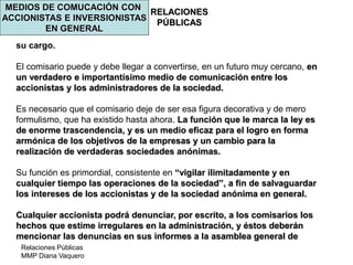 Relaciones Públicas
MMP Diana Vaquero
RELACIONES
PÚBLICAS
MEDIOS DE COMUCACIÓN CON
ACCIONISTAS E INVERSIONISTAS
EN GENERAL
su cargo.
El comisario puede y debe llegar a convertirse, en un futuro muy cercano, en
un verdadero e importantísimo medio de comunicación entre los
accionistas y los administradores de la sociedad.
Es necesario que el comisario deje de ser esa figura decorativa y de mero
formulismo, que ha existido hasta ahora. La función que le marca la ley es
de enorme trascendencia, y es un medio eficaz para el logro en forma
armónica de los objetivos de la empresas y un cambio para la
realización de verdaderas sociedades anónimas.
Su función es primordial, consistente en “vigilar ilimitadamente y en
cualquier tiempo las operaciones de la sociedad”, a fin de salvaguardar
los intereses de los accionistas y de la sociedad anónima en general.
Cualquier accionista podrá denunciar, por escrito, a los comisarios los
hechos que estime irregulares en la administración, y éstos deberán
mencionar las denuncias en sus informes a la asamblea general de
 