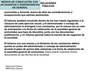 Relaciones Públicas
MMP Diana Vaquero
RELACIONES
PÚBLICAS
MEDIOS DE COMUCACIÓN CON
ACCIONISTAS E INVERSIONISTAS
EN GENERAL
accionistas y formular acerca de ellas las consideraciones y
proposiciones que estimen pertinentes.
El balance quedará concluido dentro de los tres meses siguientes a la
clausura de cada ejercicio social, y el administrador o consejo de
administración lo entregará a los comisarios, por lo menos con un mes
de anticipación a la fecha de celebración de la asamblea general de
accionistas que haya de discutirlo, junto con los documentos
justificativos, y un informe general sobre la marcha de los negocios de
la sociedad.
El balance con sus anexos y el dictamen de los comisarios deberá
quedar en poder del administrador o consejo de administración
durante el plazo de quince días anteriores a la fecha de celebración de
la asamblea general de accionistas. Éstos podrán examinar dichos
documentos en las oficinas de la sociedad.
 