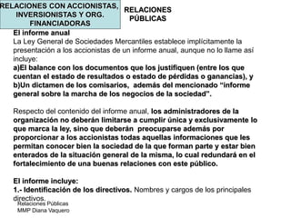 Relaciones Públicas
MMP Diana Vaquero
RELACIONES
PÚBLICAS
RELACIONES CON ACCIONISTAS,
INVERSIONISTAS Y ORG.
FINANCIADORAS
El informe anual
La Ley General de Sociedades Mercantiles establece implícitamente la
presentación a los accionistas de un informe anual, aunque no lo llame así
incluye:
a)El balance con los documentos que los justifiquen (entre los que
cuentan el estado de resultados o estado de pérdidas o ganancias), y
b)Un dictamen de los comisarios, además del mencionado “informe
general sobre la marcha de los negocios de la sociedad”.
Respecto del contenido del informe anual, los administradores de la
organización no deberán limitarse a cumplir única y exclusivamente lo
que marca la ley, sino que deberán preocuparse además por
proporcionar a los accionistas todas aquellas informaciones que les
permitan conocer bien la sociedad de la que forman parte y estar bien
enterados de la situación general de la misma, lo cual redundará en el
fortalecimiento de una buenas relaciones con este público.
El informe incluye:
1.- Identificación de los directivos. Nombres y cargos de los principales
directivos.
 