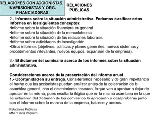 Relaciones Públicas
MMP Diana Vaquero
RELACIONES
PÚBLICAS
RELACIONES CON ACCIONISTAS,
INVERSIONISTAS Y ORG.
FINANCIADORAS
2.- Informes sobre la situación administrativa. Podemos clasificar estos
informes en los siguientes conceptos:
•Informe sobre la situación financiera en general
•Informe sobre la situación de la mercadotecnia
•Informe sobre la situación de las relaciones laborales
•Informe sobre actividades de investigación
•Otros informes (objetivos, políticas y planes generales, nuevos sistemas y
procedimientos relevantes, nuevos equipos, expansión de la empresa).
3.- El dictamen del comisario acerca de los informes sobre la situación
administrativa.
Consideraciones acerca de la presentación del informe anual
1.- Oportunidad en su entrega. Consideramos necesario y de gran importancia
el hecho que los accionistas puedan analizar antes de la celebración de la
asamblea general, con el detenimiento deseado, lo que van a aprobar o dejar de
aprobar en la misma, pues resultaría ilógico que en la misma asamblea en la que
se enteraron del dictamen de los comisarios lo aprobaran o desaprobaran junto
con el informe sobre la marcha de la empresa, balance y anexos.
 