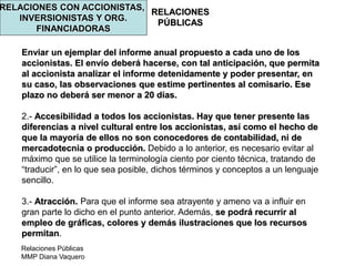 Relaciones Públicas
MMP Diana Vaquero
RELACIONES
PÚBLICAS
RELACIONES CON ACCIONISTAS,
INVERSIONISTAS Y ORG.
FINANCIADORAS
Enviar un ejemplar del informe anual propuesto a cada uno de los
accionistas. El envío deberá hacerse, con tal anticipación, que permita
al accionista analizar el informe detenidamente y poder presentar, en
su caso, las observaciones que estime pertinentes al comisario. Ese
plazo no deberá ser menor a 20 días.
2.- Accesibilidad a todos los accionistas. Hay que tener presente las
diferencias a nivel cultural entre los accionistas, así como el hecho de
que la mayoría de ellos no son conocedores de contabilidad, ni de
mercadotecnia o producción. Debido a lo anterior, es necesario evitar al
máximo que se utilice la terminología ciento por ciento técnica, tratando de
“traducir”, en lo que sea posible, dichos términos y conceptos a un lenguaje
sencillo.
3.- Atracción. Para que el informe sea atrayente y ameno va a influir en
gran parte lo dicho en el punto anterior. Además, se podrá recurrir al
empleo de gráficas, colores y demás ilustraciones que los recursos
permitan.
 