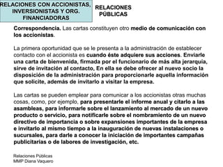 Relaciones Públicas
MMP Diana Vaquero
RELACIONES
PÚBLICAS
RELACIONES CON ACCIONISTAS,
INVERSIONISTAS Y ORG.
FINANCIADORAS
Correspondencia. Las cartas constituyen otro medio de comunicación con
los accionistas.
La primera oportunidad que se le presenta a la administración de establecer
contacto con el accionista es cuando éste adquiere sus acciones. Enviarle
una carta de bienvenida, firmada por el funcionario de más alta jerarquía,
sirve de invitación al contacto, En ella se debe ofrecer al nuevo socio la
disposición de la administración para proporcionarle aquella información
que solicite, además de invitarlo a visitar la empresa.
Las cartas se pueden emplear para comunicar a los accionistas otras muchas
cosas, como, por ejemplo, para presentarle el informe anual y citarlo a las
asambleas, para informarle sobre el lanzamiento al mercado de un nuevo
producto o servicio, para notificarle sobre el nombramiento de un nuevo
directivo de importancia o sobre expansiones importantes de la empresa
e invitarlo al mismo tiempo a la inauguración de nuevas instalaciones o
sucursales, para darle a conocer la iniciación de importantes campañas
publicitarias o de labores de investigación, etc.
 