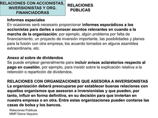 Relaciones Públicas
MMP Diana Vaquero
RELACIONES
PÚBLICAS
RELACIONES CON ACCIONISTAS,
INVERSIONISTAS Y ORG.
FINANCIADORAS
Informes especiales
En ocasiones será necesario proporcionar informes esporádicos a los
accionistas para darles a conocer asuntos relevantes en cuando a la
marcha de la organización; por ejemplo, algún problema por falta de
financiamiento, un proyecto de inversión importante, las posibilidades y planes
para la fusión con otra empresa, los acuerdo tomados en alguna asamblea
extraordinaria, etc.
Anexo al sobre de dividendos
Se puede emplear generalmente para incluir avisos aclaratorios respecto al
pago en cuestión, por ejemplo, para insistir sobre la explicación relativa a la
retención o repartición de dividendos.
RELACIONES CON ORGANIZACIONES QUE ASESORA A INVERSIONISTAS
La organización deberá preocuparse por establecer buenas relaciones con
aquellos organismos que asesoran a inversionistas y que pueden, por
tanto, influir en forma definitiva, en su decisión para que inviertan en
nuestra empresa o en otra. Entre estas organizaciones pueden contarse las
casas de bolsa y los bancos.
 
