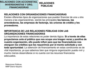 Relaciones Públicas
MMP Diana Vaquero
RELACIONES
PÚBLICAS
RELACIONES CON ACCIONISTAS,
INVERSIONISTAS Y ORG.
FINANCIADORAS
RELACIONES CON ORGANIZACIONES FINANCIADORAS
Existen diferentes tipos de organizaciones que pueden financiar de una u otra
manera a las organizaciónes, siendo las principales los bancos, las
arrendedoras, las empresas de factoraje, las uniones de crédito y los
proveedores.
IMPORTANCIA DE LAS RELACIONES PÚBLICAS CON LAS
ORGANIZACIONES FINANCIADORAS
La importancia de estas relaciones es poder demás lógica. Si a través de ellas
proyectamos ante el público que nos ocupa una imagen veraz y positiva de
nuestra organización, ello puede influir para que las financiadoras nos
otorguen los créditos que les requerimos por el monto solicitado y con
toda oportunidad. La obtención de financiamiento en estas condiciones es de
vital importancia, ya que sabemos bien que ninguna organización puede vivir y
mucho menos desarrollarse si no cuenta con los recursos financieros
adecuados.
 