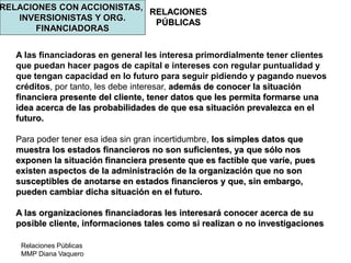 Relaciones Públicas
MMP Diana Vaquero
RELACIONES
PÚBLICAS
RELACIONES CON ACCIONISTAS,
INVERSIONISTAS Y ORG.
FINANCIADORAS
A las financiadoras en general les interesa primordialmente tener clientes
que puedan hacer pagos de capital e intereses con regular puntualidad y
que tengan capacidad en lo futuro para seguir pidiendo y pagando nuevos
créditos, por tanto, les debe interesar, además de conocer la situación
financiera presente del cliente, tener datos que les permita formarse una
idea acerca de las probabilidades de que esa situación prevalezca en el
futuro.
Para poder tener esa idea sin gran incertidumbre, los simples datos que
muestra los estados financieros no son suficientes, ya que sólo nos
exponen la situación financiera presente que es factible que varíe, pues
existen aspectos de la administración de la organización que no son
susceptibles de anotarse en estados financieros y que, sin embargo,
pueden cambiar dicha situación en el futuro.
A las organizaciones financiadoras les interesará conocer acerca de su
posible cliente, informaciones tales como si realizan o no investigaciones
 