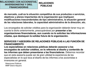 Relaciones Públicas
MMP Diana Vaquero
RELACIONES
PÚBLICAS
RELACIONES CON ACCIONISTAS,
INVERSIONISTAS Y ORG.
FINANCIADORAS
de mercado, cuál es la situación competitiva de sus productos o servicios,
objetivos y planes importantes de la organización que impliquen
modificaciones trascendentales de tipo administrativo, la situación general
de las relaciones laborales, la capacidad administrativa de la dirección, etc.
Los encargados de solicitar créditos para la organización deberán tener muy en
cuenta lo dicho anteriormente, preocupándose por presentar a las
organizaciones financiadoras, aun cuando no lo soliciten las informaciones
citadas, que destaquen la solidez futura de la organización.
SERVICIOS Y ASESORÍA DE RELACIONES PÚBLICAS A LAS FUNCIÓN DE
FINANCIAMIENTO
Los especialistas en relaciones públicas deberán asesorar a los
encargados de solicitar créditos, en lo referente al diseño y contenido de
los informes que deben presentarse a las financiadoras. Debemos recordar
que en esta asesoría puede ser de gran utilidad la experiencia de los
especialistas en lo que toca al diseño de los informes a los accionistas e
inversores en general.
 
