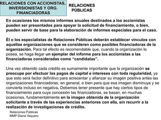 Relaciones Públicas
MMP Diana Vaquero
RELACIONES
PÚBLICAS
RELACIONES CON ACCIONISTAS,
INVERSIONISTAS Y ORG.
FINANCIADORAS
En ocasiones los mismos informes anuales destinados a los accionistas
pueden ser presentados para apoyar la solicitud de financiamiento, o bien,
pueden servir de base para la elaboración de informes especiales para el caso.
Él o los especialistas de Relaciones Públicas deberán establecer vínculos con
aquellas organizaciones que se consideren como posibles financiadoras de la
organización. Para tal efecto es recomendable que, cuando la organización lo
posea, se haga llegar un ejemplar del informe para los accionistas a las
financiadoras consideradas como “candidatas”.
Una vez obtenido cada crédito es sumamente importante que la organización se
preocupe por efectuar los pagos de capital e intereses con toda regularidad, ya
que esto será factor definitivo para acrecentar y afianzar su imagen positiva antes las
organizaciones financiadoras, en general, o bien para que esa imagen disminuya y se
convierta incluso en negativa. Debemos tener presente que hay ciertos tipos de
financiamiento para cuya concesión las financiadoras, se basan, en muchas
ocasiones, fundamentalmente en la imagen obtenida de la organización
solicitante a través de las experiencias anteriores con ella, sin recurrir a la
realización de investigaciones de crédito.
 