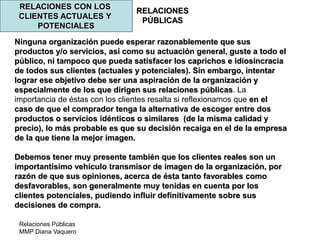 Relaciones Públicas
MMP Diana Vaquero
RELACIONES
PÚBLICAS
RELACIONES CON LOS
CLIENTES ACTUALES Y
POTENCIALES
Ninguna organización puede esperar razonablemente que sus
productos y/o servicios, así como su actuación general, guste a todo el
público, ni tampoco que pueda satisfacer los caprichos e idiosincracia
de todos sus clientes (actuales y potenciales). Sin embargo, intentar
lograr ese objetivo debe ser una aspiración de la organización y
especialmente de los que dirigen sus relaciones públicas. La
importancia de éstas con los clientes resalta si reflexionamos que en el
caso de que el comprador tenga la alternativa de escoger entre dos
productos o servicios idénticos o similares (de la misma calidad y
precio), lo más probable es que su decisión recaiga en el de la empresa
de la que tiene la mejor imagen.
Debemos tener muy presente también que los clientes reales son un
importantísimo vehículo transmisor de imagen de la organización, por
razón de que sus opiniones, acerca de ésta tanto favorables como
desfavorables, son generalmente muy tenidas en cuenta por los
clientes potenciales, pudiendo influir definitivamente sobre sus
decisiones de compra.
 