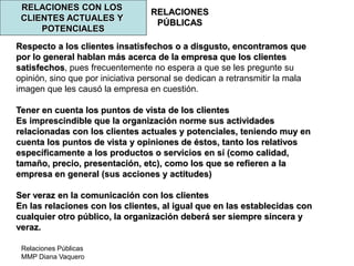 Relaciones Públicas
MMP Diana Vaquero
RELACIONES
PÚBLICAS
RELACIONES CON LOS
CLIENTES ACTUALES Y
POTENCIALES
Respecto a los clientes insatisfechos o a disgusto, encontramos que
por lo general hablan más acerca de la empresa que los clientes
satisfechos, pues frecuentemente no espera a que se les pregunte su
opinión, sino que por iniciativa personal se dedican a retransmitir la mala
imagen que les causó la empresa en cuestión.
Tener en cuenta los puntos de vista de los clientes
Es imprescindible que la organización norme sus actividades
relacionadas con los clientes actuales y potenciales, teniendo muy en
cuenta los puntos de vista y opiniones de éstos, tanto los relativos
específicamente a los productos o servicios en sí (como calidad,
tamaño, precio, presentación, etc), como los que se refieren a la
empresa en general (sus acciones y actitudes)
Ser veraz en la comunicación con los clientes
En las relaciones con los clientes, al igual que en las establecidas con
cualquier otro público, la organización deberá ser siempre sincera y
veraz.
 