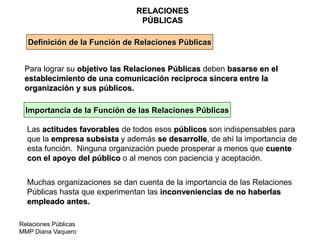 Relaciones Públicas
MMP Diana Vaquero
RELACIONES
PÚBLICAS
Definición de la Función de Relaciones Públicas
Para lograr su objetivo las Relaciones Públicas deben basarse en el
establecimiento de una comunicación recíproca sincera entre la
organización y sus públicos.
Importancia de la Función de las Relaciones Públicas
Las actitudes favorables de todos esos públicos son indispensables para
que la empresa subsista y además se desarrolle, de ahí la importancia de
esta función. Ninguna organización puede prosperar a menos que cuente
con el apoyo del público o al menos con paciencia y aceptación.
Muchas organizaciones se dan cuenta de la importancia de las Relaciones
Públicas hasta que experimentan las inconveniencias de no haberlas
empleado antes.
 