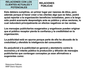 Relaciones Públicas
MMP Diana Vaquero
RELACIONES
PÚBLICAS
RELACIONES CON LOS
CLIENTES ACTUALES Y
POTENCIALES
Esto debiera cumplirse, en primer lugar por razones de ética, pero
además porque el hacer creer a los clientes algo que es falso, podrá
quizá reportar a la organización beneficios inmediatos, pero a la larga
sólo podrá acarrearle desprestigio ante es público y otros sectores, lo
cual redundará principalmente en efectos negativos en las ventas.
Los mensajes publicitarios exagerados y engañosos pueden originar
que el público receptor pierda la confianza y la credibilidad en la
organización.
La publicidad está en apuros porque parte de ella ha abusado de la
credulidad y ofendido la inteligencia del consumidor.
Es perjudicial a la publicidad en general y atentatorio contra la
economía y el interés público la producción y difusión de mensajes
publicitarios que contengan conceptos ya sean afirmativos o
sugerentes como:
 