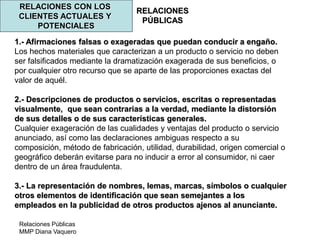 Relaciones Públicas
MMP Diana Vaquero
RELACIONES
PÚBLICAS
RELACIONES CON LOS
CLIENTES ACTUALES Y
POTENCIALES
1.- Afirmaciones falsas o exageradas que puedan conducir a engaño.
Los hechos materiales que caracterizan a un producto o servicio no deben
ser falsificados mediante la dramatización exagerada de sus beneficios, o
por cualquier otro recurso que se aparte de las proporciones exactas del
valor de aquél.
2.- Descripciones de productos o servicios, escritas o representadas
visualmente, que sean contrarias a la verdad, mediante la distorsión
de sus detalles o de sus características generales.
Cualquier exageración de las cualidades y ventajas del producto o servicio
anunciado, así como las declaraciones ambiguas respecto a su
composición, método de fabricación, utilidad, durabilidad, origen comercial o
geográfico deberán evitarse para no inducir a error al consumidor, ni caer
dentro de un área fraudulenta.
3.- La representación de nombres, lemas, marcas, símbolos o cualquier
otros elementos de identificación que sean semejantes a los
empleados en la publicidad de otros productos ajenos al anunciante.
 