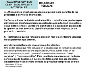 Relaciones Públicas
MMP Diana Vaquero
RELACIONES
PÚBLICAS
RELACIONES CON LOS
CLIENTES ACTUALES Y
POTENCIALES
4.- Afirmaciones engañosas respecto al precio y a la garantía de los
productos o servicios anunciados.
5.- Declaraciones de índole seudocientífica o estadísticas que incluyen
afirmaciones insuficientemente respaldadas por autoridad competente,
o que distorsionan el verdadero significado o la aplicación práctica de
la opinión de una autoridad científica o profesional respecto de un
producto o servicio.
6.- Testimonios que no reflejan la elección real y la verdadera voluntad
de las personas que ofrecen.
Atender invariablemente con esmero a los clientes
Una de las cosas que más influyen en la imagen que se forman los clientes
actuales y potenciales de una organización, y que puede influir en su
decisión de compra, es lo que comúnmente se conoce como “buen
servicio” o “buena atención”. Para un cliente su apreciación de buen
servicio puede basarse en cuestiones tales como que sea atendido
amablemente y con esmero aunque su presunta compra sea de bajo
 