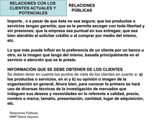 Relaciones Públicas
MMP Diana Vaquero
RELACIONES
PÚBLICAS
RELACIONES CON LOS
CLIENTES ACTUALES Y
POTENCIALES
Importe , o a pesar de que ésta no sea segura; que los productos o
servicios tengan garantía; que se le permita escoger con toda libertad y
sin presiones; que la empresa sea puntual en sus entregas; que sea
bien atendido al solicitar crédito o al comprar por medio del mismo,
etc.
Lo que más puede influir en la preferencia de un cliente por un banco u
otro, es la imagen que tenga del mismo, basada principalmente en el
servicio o atención que se le preste.
INFORMACIÓN QUE SE DEBE OBTENER DE LOS CLIENTES
Se deben tener en cuenta los puntos de vista de los clientes en cuanto a: a)
los productos o servicios, en sí y b) su opinión o imagen de la
organización en general. Ahora bien, para conocer lo primero se hará
uso de diversas técnicas de la investigación de mercados que
indaguen sus deseos y necesidades en lo referente a calidad, precio,
nombre o marca, tamaño, presentación, cantidad, lugar de adquisición,
etc.
 