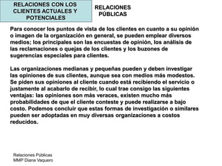 Relaciones Públicas
MMP Diana Vaquero
RELACIONES
PÚBLICAS
RELACIONES CON LOS
CLIENTES ACTUALES Y
POTENCIALES
Para conocer los puntos de vista de los clientes en cuanto a su opinión
o imagen de la organización en general, se pueden emplear diversos
medios; los principales son las encuestas de opinión, los análisis de
las reclamaciones o quejas de los clientes y los buzones de
sugerencias especiales para clientes.
Las organizaciones medianas y pequeñas pueden y deben investigar
las opiniones de sus clientes, aunque sea con medios más modestos.
Se piden sus opiniones al cliente cuando está recibiendo el servicio o
justamente al acabarlo de recibir, lo cual trae consigo las siguientes
ventajas: las opiniones son más veraces, existen mucho más
probabilidades de que el cliente conteste y puede realizarse a bajo
costo. Podemos concluir que estas formas de investigación o similares
pueden ser adoptadas en muy diversas organizaciones a costos
reducidos.
 